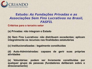Estudo: As Fundações Privadas e as
 Associações Sem Fins Lucrativos no Brasil,
                  FASFIL
Critérios para o terceiro setor

(a) Privadas: não integram o Estado

(b) Sem Fins Lucrativos: não distribuem excedentes; aplicam
integralmente os recursos nas finalidades estatutárias

(c) Institucionalizadas : legalmente constituídas

(d) Auto-Administradas: capazes de gerir suas próprias
atividades

(e) Voluntárias: podem ser livremente constituídas por
qualquer grupo de pessoas (fundadores deliberam sobre o
direcionamento)
 