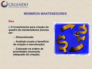 MEMBROS MANTENEDORES

Dica

 O investimento para criação do
quadro de mantenedores precisa
ser:
   —   Dimensionado
   — Avaliado (custo e benefício
   da criação e manutenção)
   — Colocado na ordem de
   prioridades (momento
   adequado da criação).
 