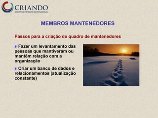 MEMBROS MANTENEDORES

Passos para a criação do quadro de mantenedores

  Fazer um levantamento das
pessoas que mantiveram ou
mantêm relação com a
organização
  Criar um banco de dados e
relacionamentos (atualização
constante)
 