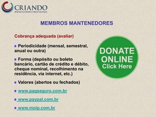 MEMBROS MANTENEDORES

Cobrança adequada (avaliar)

 Periodicidade (mensal, semestral,
anual ou outra)
  Forma (depósito ou boleto
bancário, cartão de crédito e débito,
cheque nominal, recolhimento na
residência, via internet, etc.)
 Valores (abertos ou fechados)
 www.pagseguro.com.br
 www.paypal.com.br
 www.moip.com.br
 