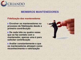 MEMBROS MANTENEDORES

Fidelização dos mantenedores

  Envolver os mantenedores no
processo de fidelização desde a
primeira contribuição
 De cada três ou quatro vezes
que se faz contato com o
mantenedor, apenas uma é para
solicitar contribuição
  Avaliar constantemente o que
os mantenedores almejam como
reconhecimento e valorização
 