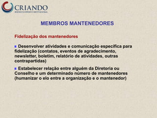 MEMBROS MANTENEDORES

Fidelização dos mantenedores

  Desenvolver atividades e comunicação específica para
fidelização (contatos, eventos de agradecimento,
newsletter, boletim, relatório de atividades, outras
contrapartidas)
  Estabelecer relação entre alguém da Diretoria ou
Conselho e um determinado número de mantenedores
(humanizar o elo entre a organização e o mantenedor)
 