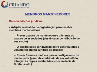 MEMBROS MANTENEDORES

Recomendações jurídicas

 Adaptar o estatuto da organização para receber
membros mantenedores

   — Prever quadro de mantenedores diferente do
   quadro de associados (desvincular contribuição de
   voz e voto)

   — O quadro pode ser dividido entre contribuintes e
   voluntários (termo jurídico de adesão)

   —  Prever formas e motivos para o desligamento do
   mantenedor (parar de contribuir, de ser voluntário,
   infração às regras estatutárias, conveniência da
   Diretoria, etc.)
 