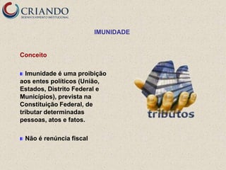 IMUNIDADE


Conceito

  Imunidade é uma proibição
aos entes políticos (União,
Estados, Distrito Federal e
Municípios), prevista na
Constituição Federal, de
tributar determinadas
pessoas, atos e fatos.

 Não é renúncia fiscal
 