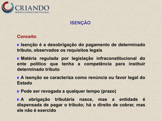 ISENÇÃO


Conceito
  Isenção é a desobrigação do pagamento de determinado
tributo, observados os requisitos legais
 Matéria regulada por legislação infraconstitucional do
ente político que tenha a competência para instituir
determinado tributo
 A isenção se caracteriza como renúncia ou favor legal do
Estado
 Pode ser revogada a qualquer tempo (prazo)
  A obrigação tributária nasce, mas a entidade é
dispensada de pagar o tributo; há o direito de cobrar, mas
ele não é exercido
 