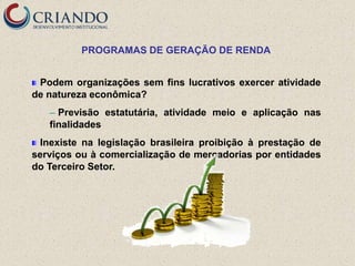 PROGRAMAS DE GERAÇÃO DE RENDA


 Podem organizações sem fins lucrativos exercer atividade
de natureza econômica?
   ─ Previsão estatutária, atividade meio e aplicação nas
   finalidades
 Inexiste na legislação brasileira proibição à prestação de
serviços ou à comercialização de mercadorias por entidades
do Terceiro Setor.
 