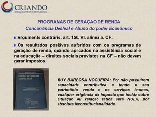 PROGRAMAS DE GERAÇÃO DE RENDA
     Concorrência Desleal e Abuso do poder Econômico

 Argumento contrário: art. 150, VI, alínea a, CF:
 Os resultados positivos auferidos com os programas de
geração de renda, quando aplicados na assistência social e
na educação – direitos sociais previstos na CF – não devem
gerar impostos.



                     RUY BARBOSA NOGUEIRA: Por não possuírem
                     capacidade contributiva e tendo o seu
                     patrimônio, renda e os serviços imunes,
                     qualquer exigência do imposto que incida sobre
                     situação ou relação fática será NULA, por
                     absoluta inconstitucionalidade.
 