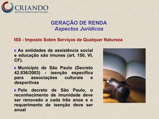 GERAÇÃO DE RENDA
                 Aspectos Jurídicos

ISS - Imposto Sobre Serviços de Qualquer Natureza

  As entidades de assistência social
e educação são imunes (art. 150, VI,
CF).
 Município de São Paulo (Decreto
42.836/2003) - isenção específica
para    associações  culturais  e
desportivas
  Pelo decreto de São Paulo, o
reconhecimento de imunidade deve
ser renovado a cada três anos e o
requerimento de isenção deve ser
anual
 
