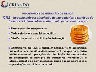 PROGRAMAS DE GERAÇÃO DE RENDA
ICMS – Imposto sobre a circulação de mercadorias e serviços de
   transporte interestadual e intermunicipal e comunicação

     É uma questão interpretativa
     Cada estado tem uma lei específica
     São Paulo permite a solicitação da isenção


      Contribuinte do ICMS é qualquer pessoa, física ou jurídica,
    que realize, com habitualidade ou em volume que caracterize
    intuito comercial, operações de circulação de mercadorias
    ou prestações de serviços de transporte interestadual e
    intermunicipal e de comunicações, ainda que as operações e
    as prestações se iniciem no exterior.
 