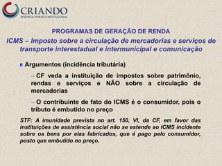 PROGRAMAS DE GERAÇÃO DE RENDA
ICMS – Imposto sobre a circulação de mercadorias e serviços de
   transporte interestadual e intermunicipal e comunicação

     Argumentos (incidência tributária)
        ─ CF veda a instituição de impostos sobre patrimônio,
        rendas e serviços e NÃO sobre a circulação de
        mercadorias
        ─ O contribuinte de fato do ICMS é o consumidor, pois o
        tributo é embutido no preço
    STF: A imunidade prevista no art. 150, VI, da CF, em favor das
    instituições de assistência social não se estende ao ICMS incidente
    sobre os bens por elas fabricados, que é pago pelo consumidor,
    posto que embutido no preço.
 