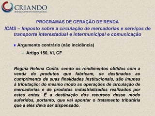 PROGRAMAS DE GERAÇÃO DE RENDA
ICMS – Imposto sobre a circulação de mercadorias e serviços de
   transporte interestadual e intermunicipal e comunicação

     Argumento contrário (não incidência)
       ─   Artigo 150, VI, CF


    Regina Helena Costa: sendo os rendimentos obtidos com a
    venda de produtos que fabricam, se destinados ao
    cumprimento de suas finalidades institucionais, são imunes
    à tributação; do mesmo modo as operações de circulação de
    mercadorias e de produtos industrializados realizados por
    estes entes. É a destinação dos recursos desse modo
    auferidos, portanto, que vai apontar o tratamento tributária
    que a eles deva ser dispensado.
 