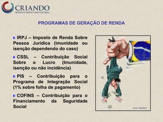 PROGRAMAS DE GERAÇÃO DE RENDA


  IRPJ – Imposto de Renda Sobre
Pessoa Jurídica (imunidade ou
isenção dependendo do caso)
  CSSL – Contribuição Social
Sobre    o   Lucro    (Imunidade,
isenção ou não incidência)
  PIS – Contribuição para o
Programa de Integração Social
(1% sobre folha de pagamento)
  COFINS – Contribuição para o
Financiamento da Seguridade
Social
 