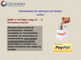 PROGRAMAS DE GERAÇÃO DE RENDA
                           Cofins

INSRF nº 247/2002, artigo 47,   2º
Atividades próprias

Receitas decorrentes de
contribuições, doações,
anuidades ou mensalidades
recebidas de associados ou
mantenedores, sem caráter
contraprestacional direto,
destinadas ao custeio e ao
desenvolvimento dos objetivos
sociais.
 