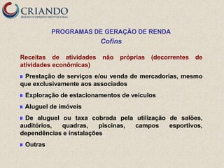PROGRAMAS DE GERAÇÃO DE RENDA
                         Cofins

Receitas de atividades   não   próprias   (decorrentes   de
atividades econômicas)
 Prestação de serviços e/ou venda de mercadorias, mesmo
que exclusivamente aos associados
 Exploração de estacionamentos de veículos
 Aluguel de imóveis
 De aluguel ou taxa cobrada pela utilização de salões,
auditórios, quadras,     piscinas, campos   esportivos,
dependências e instalações
 Outras
 