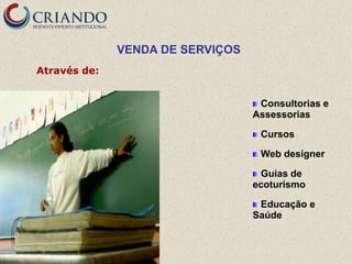 VENDA DE SERVIÇOS
Através de:


                                   Consultorias e
                                  Assessorias

                                   Cursos

                                   Web designer

                                   Guias de
                                  ecoturismo

                                   Educação e
                                  Saúde
 