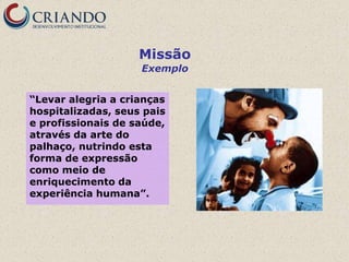 Missão
                    Exemplo


“Levar alegria a crianças
hospitalizadas, seus pais
e profissionais de saúde,
através da arte do
palhaço, nutrindo esta
forma de expressão
como meio de
enriquecimento da
experiência humana”.
 
