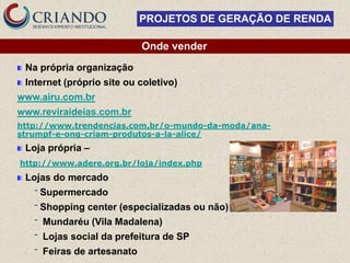 PROJETOS DE GERAÇÃO DE RENDA

                              Onde vender
 Na própria organização
 Internet (próprio site ou coletivo)
www.airu.com.br
www.reviraideias.com.br
http://www.trendencias.com.br/o-mundo-da-moda/ana-
strumpf-e-ong-criam-produtos-a-la-alice/
 Loja própria –
http://www.adere.org.br/loja/index.php
 Lojas do mercado
   ‾   Supermercado
   ‾   Shopping center (especializadas ou não)
   ‾   Mundaréu (Vila Madalena)
   ‾   Lojas social da prefeitura de SP
   ‾   Feiras de artesanato
 