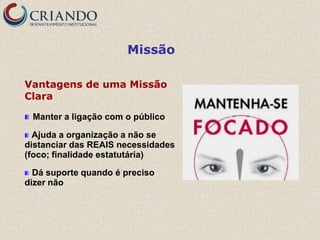 Missão

Vantagens de uma Missão
Clara

 Manter a ligação com o público

  Ajuda a organização a não se
distanciar das REAIS necessidades
(foco; finalidade estatutária)

  Dá suporte quando é preciso
dizer não
 