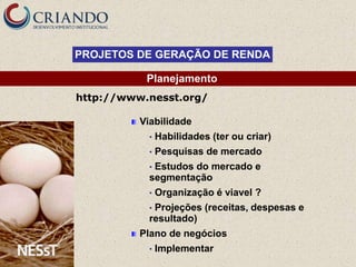 PROJETOS DE GERAÇÃO DE RENDA

           Planejamento
http://www.nesst.org/

          Viabilidade
            •   Habilidades (ter ou criar)
            •   Pesquisas de mercado
            •Estudos do mercado e
            segmentação
            •   Organização é viavel ?
            •Projeções (receitas, despesas e
            resultado)
          Plano de negócios
            •   Implementar
 