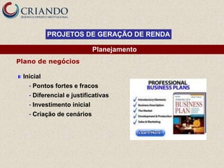 PROJETOS DE GERAÇÃO DE RENDA

                              Planejamento
Plano de negócios

 Inicial
   •   Pontos fortes e fracos
   •   Diferencial e justificativas
   •   Investimento inicial
   •   Criação de cenários
 