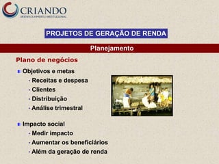PROJETOS DE GERAÇÃO DE RENDA

                            Planejamento
Plano de negócios
 Objetivos e metas
   •   Receitas e despesa
   •   Clientes
   •   Distribuição
   • Análise   trimestral

 Impacto social
   •   Medir impacto
   • Aumentar     os beneficiários
   • Além   da geração de renda
 