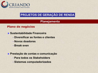 PROJETOS DE GERAÇÃO DE RENDA

                            Planejamento
Plano de negócios

 Sustentabilidade Financeira
   •   Diversificar as fontes e clientes
   •   Novos doadores
   •   Break even


 Prestação de contas e comunicação
   •   Para todos os Stakeholders
   •   Sistemas computadorizados
 