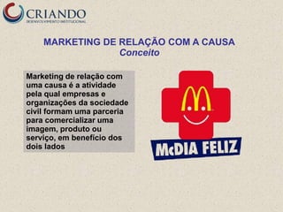 MARKETING DE RELAÇÃO COM A CAUSA
                 Conceito

Marketing de relação com
uma causa é a atividade
pela qual empresas e
organizações da sociedade
civil formam uma parceria
para comercializar uma
imagem, produto ou
serviço, em benefício dos
dois lados
 