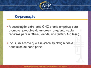 Co-promoção

 A associação entre uma ONG e uma empresa para
  promover produtos da empresa enquanto capta
  recursos para a ONG (Foundation Center / Mc feliz ).

 Inclui um acordo que esclarece as obrigações e
  benefícios de cada parte




            46th AFP INTERNATIONAL CONFERENCE ON FUNDRAISING — www.afpnet.org
 