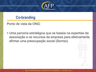 Co-branding
Ponto de vista da ONG:

 Uma parceria estratégica que se baseia na expertise da
  associação e os recursos da empresa para efetivamente
  afirmar uma preocupação social (Sorriso)




            46th AFP INTERNATIONAL CONFERENCE ON FUNDRAISING — www.afpnet.org
 
