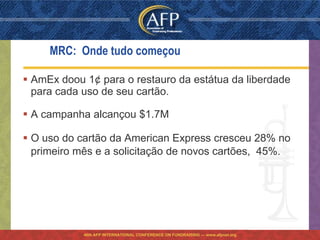 MRC: Onde tudo começou

 AmEx doou 1¢ para o restauro da estátua da liberdade
  para cada uso de seu cartão.

 A campanha alcançou $1.7M

 O uso do cartão da American Express cresceu 28% no
  primeiro mês e a solicitação de novos cartões, 45%.




            46th AFP INTERNATIONAL CONFERENCE ON FUNDRAISING — www.afpnet.org
 
