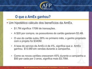 O que a AmEx ganhou?
 Um hipotético cálculo dos benefícios da AmEx.
   • $1.7M significa 170M de transações.
   • A $20 por compra, os possuidores do cartão gastaram $3.4B.
   • O uso do cartão subiu 28% no primeiro mês, o ganho projetado
     com o projeto foi $340M.
   • A taxa do serviço da AmEx é de 4%, significa que a AmEx
     ganhou $13.6M em vendas durante a campanha.

   • Como os novos cartões cresceram 45% durante a campanha a
     $50 por cada por 3 anos, significa mais $3.75M.


             46th AFP INTERNATIONAL CONFERENCE ON FUNDRAISING — www.afpnet.org
 