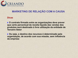MARKETING DE RELAÇÃO COM A CAUSA

Dicas

  O contrato firmado entre as organizações deve prever
que certo percentual da receita líquida das vendas dos
produtos será destinado à livre utilização da entidade de
Terceiro Setor

  Ou seja, o destino dos recursos é determinado pela
organização, de acordo com sua missão, sem influência
da empresa
 