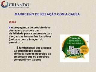 MARKETING DE RELAÇÃO COM A CAUSA

Dicas

  A propaganda do produto deve
destacar o acordo e dar
visibilidade para a empresa e para
a organização sem fins lucrativos
(cuidado com a imagem do
parceiro...)

   —  É fundamental que a causa
   da organização esteja
   alinhada com os negócios da
   empresa e que os parceiros
   compartilhem valores
 