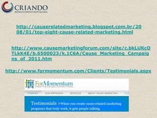 http://causerelatedmarketing.blogspot.com.br/20
   08/01/top-eight-cause-related-marketing.html


  http://www.causemarketingforum.com/site/c.bkLUKcO
  TLkK4E/b.6500023/k.1C6A/Cause_Marketing_Campaig
  ns_of_2011.htm

http://www.formomentum.com/Clients/Testimonials.aspx
 