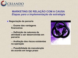 MARKETING DE RELAÇÃO COM A CAUSA
  Etapas para a implementação da estratégia

Negociação da parceria

 —  Exame das vantagens
 financeiras

 —  Definição da natureza da
 atividade a ser desenvolvida em
 parceria

 — Avaliação   dos riscos existentes
 na operação

 — Possibilidade da manutenção
 do acordo em longo prazo
 