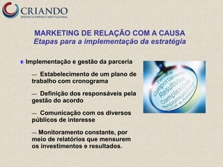 MARKETING DE RELAÇÃO COM A CAUSA
  Etapas para a implementação da estratégia

Implementação e gestão da parceria

 —  Estabelecimento de um plano de
 trabalho com cronograma

 — Definição dos responsáveis pela
 gestão do acordo

 — Comunicação com os diversos
 públicos de interesse

 — Monitoramento constante, por
 meio de relatórios que mensurem
 os investimentos e resultados.
 