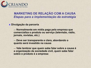 MARKETING DE RELAÇÃO COM A CAUSA
 Etapas para a implementação da estratégia

Divulgação da parceria

 — Normalmente em mídia paga pela empresa que
 comercializa o produto ou serviço (televisão, rádio,
 jornais, revistas, etc.)

 — Deve ser transparente e clara, abordando o
 quanto será investido na causa

 — Vale lembrar que quem sabe falar sobre a causa é
 a organização da sociedade civil, quem sabe falar
 sobre o produto é a empresa
 