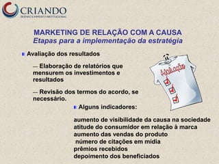 MARKETING DE RELAÇÃO COM A CAUSA
  Etapas para a implementação da estratégia
Avaliação dos resultados

  — Elaboração de relatórios que
  mensurem os investimentos e
  resultados

  — Revisão dos termos do acordo, se
  necessário.
                 Alguns indicadores:

               aumento de visibilidade da causa na sociedade
               atitude do consumidor em relação à marca
               aumento das vendas do produto
               número de citações em mídia
               prêmios recebidos
               depoimento dos beneficiados
 