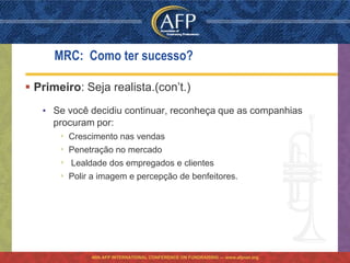 MRC: Como ter sucesso?

 Primeiro: Seja realista.(con’t.)
   • Se você decidiu continuar, reconheça que as companhias
     procuram por:
       ›   Crescimento nas vendas
       ›   Penetração no mercado
       ›   Lealdade dos empregados e clientes
       ›   Polir a imagem e percepção de benfeitores.




                46th AFP INTERNATIONAL CONFERENCE ON FUNDRAISING — www.afpnet.org
 