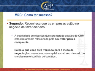 MRC: Como ter sucesso?

 Segundo: Reconheça que as empresas estão no
  negócio de fazer dinheiro.

  • A quantidade de recursos que será gerado através do CRM
    esta diretamente relacionado pelo seu valor para a
    companhia.

  • Saiba o que você está trazendo para a mesa de
    negociação:: seu nome, seu capital social, seu mercado ou
    simplesmente sua lista de contatos..



            46th AFP INTERNATIONAL CONFERENCE ON FUNDRAISING — www.afpnet.org
 