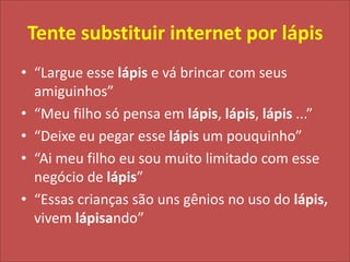 Tente substituir internet por lápis“Largue esse lápis e vá brincar com seus amiguinhos”“Meu filho só pensa em lápis, lápis, lápis ...”“Deixe eu pegar esse lápis um pouquinho”“Ai meu filho eu sou muito limitado com esse negócio de lápis”“Essas crianças são uns gênios no uso do lápis, vivemlápisando”