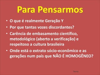 Para PensarmosO que é realmente Geração YPor que tantas vozes discordantes?Carência de embasamento científico, metodológico (aberto a verificação) e respeitoso a cultura brasileiraOnde está o extrato sócio-econômico e as gerações num país que NÃO É HOMOGÊNEO?Teoria