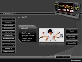 Geração Digital e WEB 2.0



   “e” de e-learning

    HomoStation

  Ensino Distribuído
                            Várias tarefas em
  Ensino Distribuído        simultâneo :
                                                                     Linguagem
    WEB 2.0 – 3.0           • Faz os TPC                               icónica
                            • “Tecla” no MSN
   Realidade Virtual        • Atende uma chamada                   Processamento
                            • Ouve música                           não linear da
Realidade Aumentada         • Navega na Internet                     informação
                            • “Engana a fome”
      e-learning                                                    Informação
                                                                   descontinuada
Peer Assisted Learning

    Bibliotecas 2.0

 Tendências de Futuro



                                                   Anterior   Seguinte
 