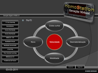 Geração Digital e WEB 2.0



   “e” de e-learning

    HomoStation                    Ciclos curtos

  Ensino Distribuído

  Ensino Distribuído

    WEB 2.0 – 3.0

   Realidade Virtual        Novo   Velocidade        Desmaterialização
Realidade Aumentada

      e-learning

Peer Assisted Learning

    Bibliotecas 2.0
                                    Mobilidade
 Tendências de Futuro



                                                   Anterior   Seguinte

    03-03-2011
 