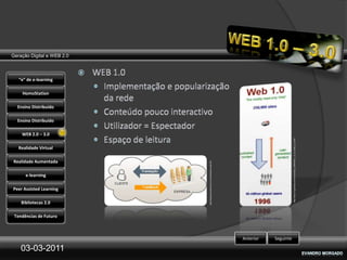 Geração Digital e WEB 2.0



   “e” de e-learning

    HomoStation

  Ensino Distribuído

  Ensino Distribuído

    WEB 2.0 – 3.0




                                                                                                        http://web-2-0.gemzies.com/show/entry_3396/Web_1_0_vs_Web_2_0.html
   Realidade Virtual

Realidade Aumentada




                            http://blog.focusnetworks.com.br/enterprise-web-20/
      e-learning

Peer Assisted Learning

    Bibliotecas 2.0

 Tendências de Futuro



                                                                                  Anterior   Seguinte

    03-03-2011
 