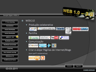 Geração Digital e WEB 2.0



   “e” de e-learning

    HomoStation

  Ensino Distribuído

  Ensino Distribuído

    WEB 2.0 – 3.0

   Realidade Virtual

Realidade Aumentada

      e-learning

Peer Assisted Learning

    Bibliotecas 2.0

 Tendências de Futuro



                            Anterior   Seguinte

    03-03-2011
 