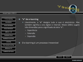 Geração Digital e WEB 2.0



   “e” de e-learning

    HomoStation

  Ensino Distribuído

  Ensino Distribuído

    WEB 2.0 – 3.0

   Realidade Virtual

Realidade Aumentada

      e-learning

Peer Assisted Learning

    Bibliotecas 2.0

 Tendências de Futuro



                            Anterior   Seguinte
 