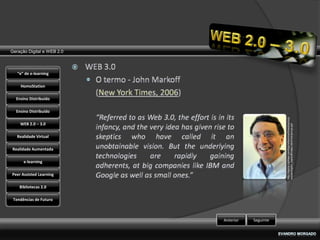 Geração Digital e WEB 2.0



   “e” de e-learning

    HomoStation

  Ensino Distribuído

  Ensino Distribuído




                                                  http://topics.nytimes.com/top/reference/timestopics/p
    WEB 2.0 – 3.0




                                                  eople/m/john_markoff/index.html?inline=nyt-per
   Realidade Virtual

Realidade Aumentada

      e-learning

Peer Assisted Learning

    Bibliotecas 2.0

 Tendências de Futuro



                            Anterior   Seguinte
 