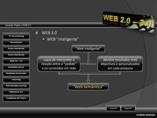 Geração Digital e WEB 2.0



   “e” de e-learning

    HomoStation

  Ensino Distribuído                               “Web inteligente”
  Ensino Distribuído

    WEB 2.0 – 3.0            capaz de interpretar a                 devolve resultados mais
                            relação entre o “pedido”               objectivos e personalizados
   Realidade Virtual
                            e os conteúdos em rede                     em cada pesquisa
Realidade Aumentada

      e-learning

Peer Assisted Learning
                                                 “Web Semântica”
    Bibliotecas 2.0

 Tendências de Futuro



                                                                         Anterior   Seguinte
 