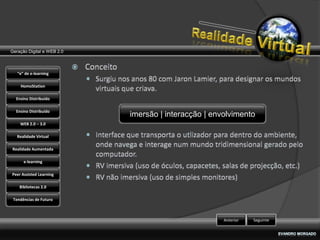 Geração Digital e WEB 2.0



   “e” de e-learning

    HomoStation

  Ensino Distribuído

  Ensino Distribuído
                            imersão | interacção | envolvimento
    WEB 2.0 – 3.0

   Realidade Virtual

Realidade Aumentada

      e-learning

Peer Assisted Learning

    Bibliotecas 2.0

 Tendências de Futuro



                                                      Anterior   Seguinte
 